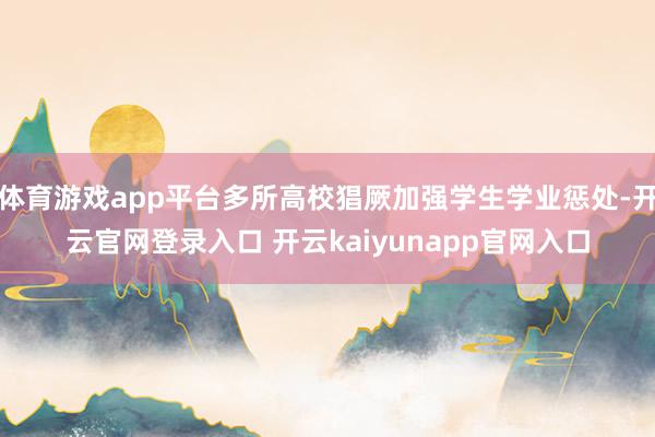 体育游戏app平台多所高校猖厥加强学生学业惩处-开云官网登录入口 开云kaiyunapp官网入口