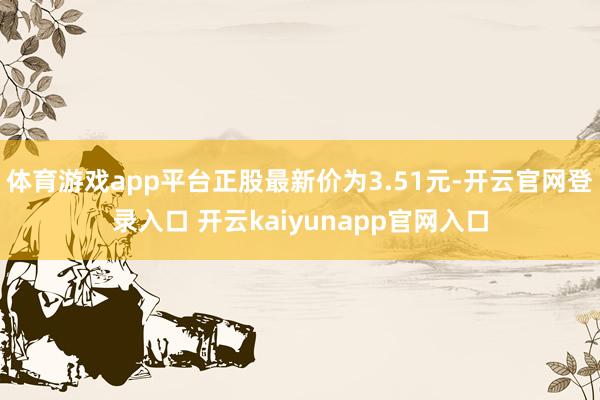 体育游戏app平台正股最新价为3.51元-开云官网登录入口 开云kaiyunapp官网入口