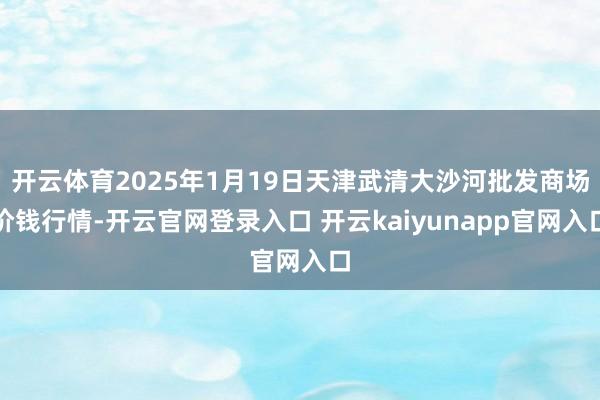开云体育2025年1月19日天津武清大沙河批发商场价钱行情-开云官网登录入口 开云kaiyunapp官网入口