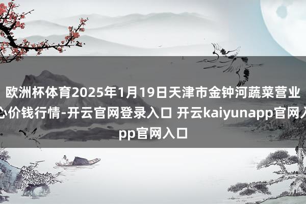 欧洲杯体育2025年1月19日天津市金钟河蔬菜营业中心价钱行情-开云官网登录入口 开云kaiyunapp官网入口