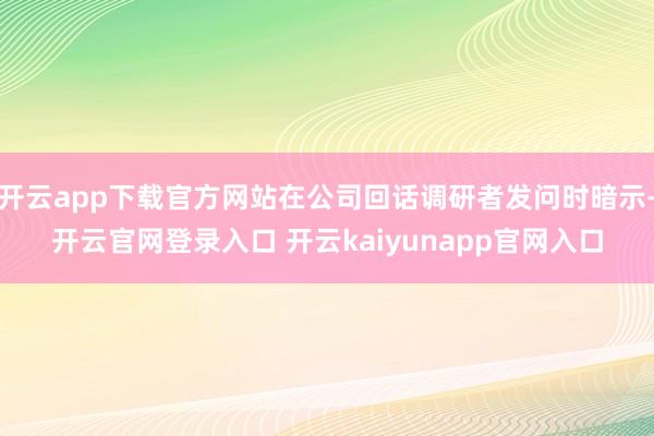 开云app下载官方网站在公司回话调研者发问时暗示-开云官网登录入口 开云kaiyunapp官网入口