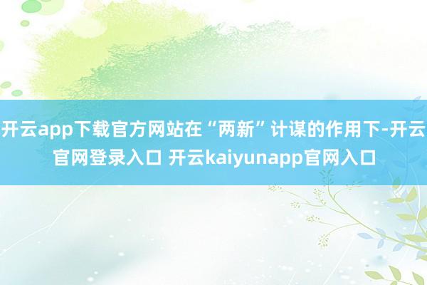 开云app下载官方网站在“两新”计谋的作用下-开云官网登录入口 开云kaiyunapp官网入口