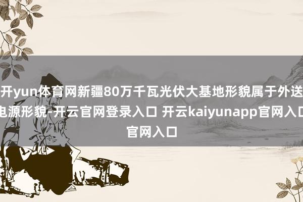 开yun体育网新疆80万千瓦光伏大基地形貌属于外送电源形貌-开云官网登录入口 开云kaiyunapp官网入口