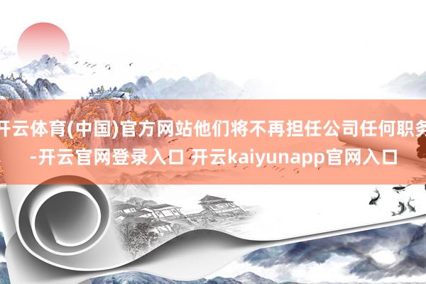 开云体育(中国)官方网站他们将不再担任公司任何职务-开云官网登录入口 开云kaiyunapp官网入口