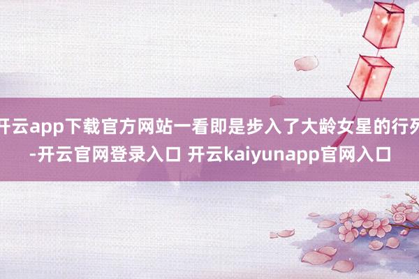 开云app下载官方网站一看即是步入了大龄女星的行列-开云官网登录入口 开云kaiyunapp官网入口