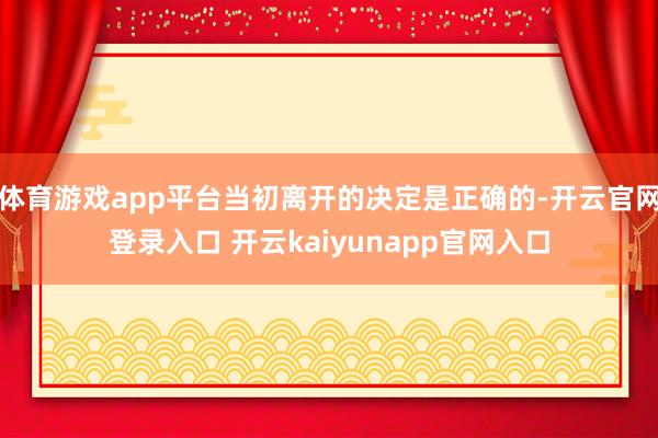 体育游戏app平台当初离开的决定是正确的-开云官网登录入口 开云kaiyunapp官网入口