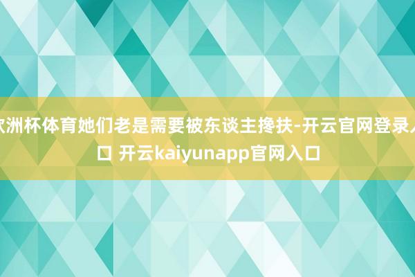 欧洲杯体育她们老是需要被东谈主搀扶-开云官网登录入口 开云kaiyunapp官网入口