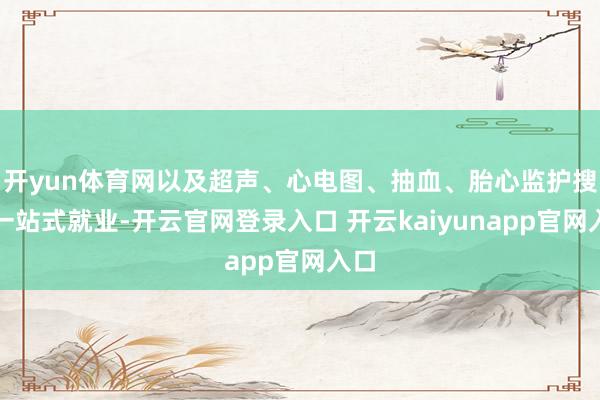 开yun体育网以及超声、心电图、抽血、胎心监护搜检一站式就业-开云官网登录入口 开云kaiyunapp官网入口