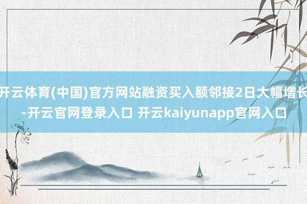开云体育(中国)官方网站融资买入额邻接2日大幅增长-开云官网登录入口 开云kaiyunapp官网入口