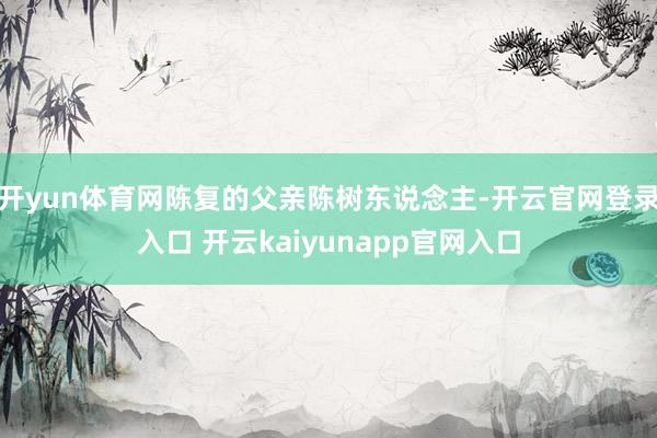 开yun体育网陈复的父亲陈树东说念主-开云官网登录入口 开云kaiyunapp官网入口