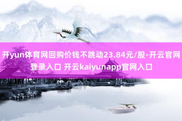 开yun体育网回购价钱不跳动23.84元/股-开云官网登录入口 开云kaiyunapp官网入口