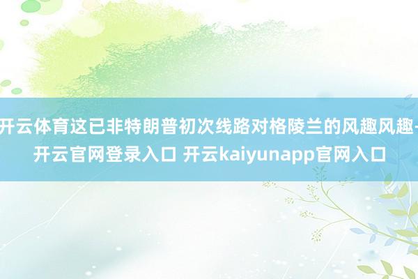 开云体育这已非特朗普初次线路对格陵兰的风趣风趣-开云官网登录入口 开云kaiyunapp官网入口