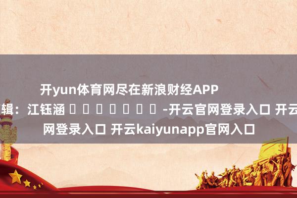 开yun体育网尽在新浪财经APP            						拖累剪辑：江钰涵 							-开云官网登录入口 开云kaiyunapp官网入口