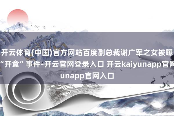 开云体育(中国)官方网站百度副总裁谢广军之女被曝相聚“开盒”事件-开云官网登录入口 开云kaiyunapp官网入口