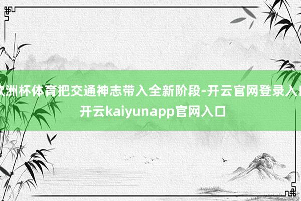 欧洲杯体育把交通神志带入全新阶段-开云官网登录入口 开云kaiyunapp官网入口
