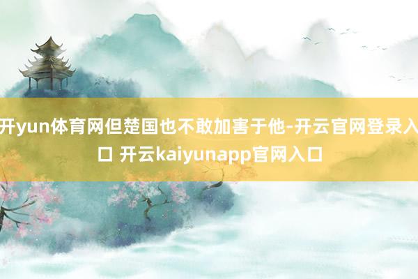 开yun体育网但楚国也不敢加害于他-开云官网登录入口 开云kaiyunapp官网入口