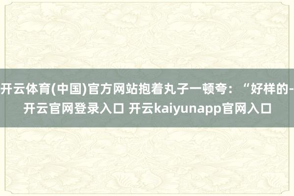 开云体育(中国)官方网站抱着丸子一顿夸：“好样的-开云官网登录入口 开云kaiyunapp官网入口