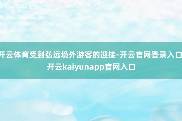 开云体育受到弘远境外游客的迎接-开云官网登录入口 开云kaiyunapp官网入口