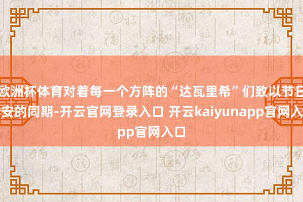 欧洲杯体育对着每一个方阵的“达瓦里希”们致以节日请安的同期-开云官网登录入口 开云kaiyunapp官网入口
