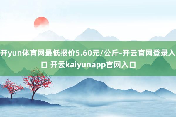 开yun体育网最低报价5.60元/公斤-开云官网登录入口 开云kaiyunapp官网入口