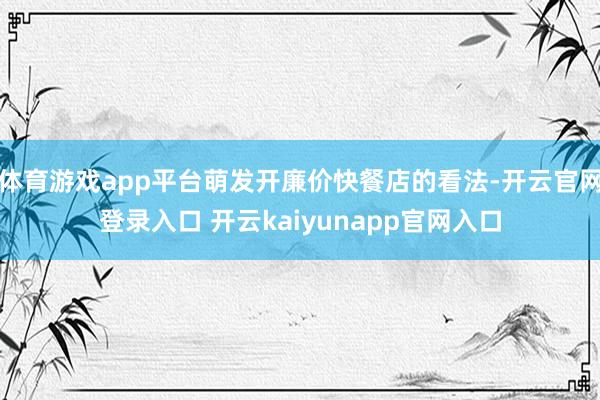 体育游戏app平台萌发开廉价快餐店的看法-开云官网登录入口 开云kaiyunapp官网入口