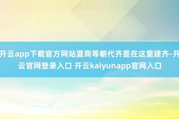 开云app下载官方网站夏商等朝代齐是在这里建齐-开云官网登录入口 开云kaiyunapp官网入口