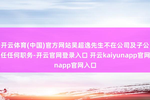 开云体育(中国)官方网站吴超逸先生不在公司及子公司担任任何职务-开云官网登录入口 开云kaiyunapp官网入口