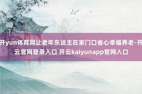 开yun体育网让老年东谈主在家门口省心幸福养老-开云官网登录入口 开云kaiyunapp官网入口