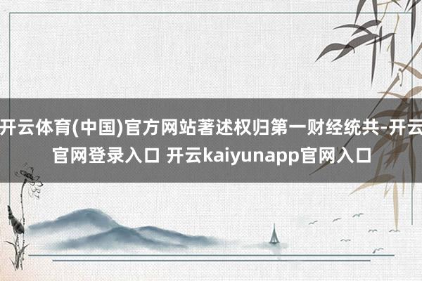 开云体育(中国)官方网站著述权归第一财经统共-开云官网登录入口 开云kaiyunapp官网入口