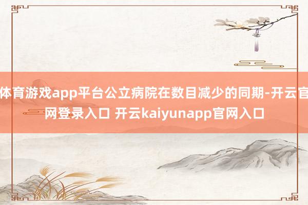 体育游戏app平台公立病院在数目减少的同期-开云官网登录入口 开云kaiyunapp官网入口