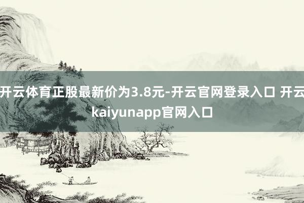 开云体育正股最新价为3.8元-开云官网登录入口 开云kaiyunapp官网入口