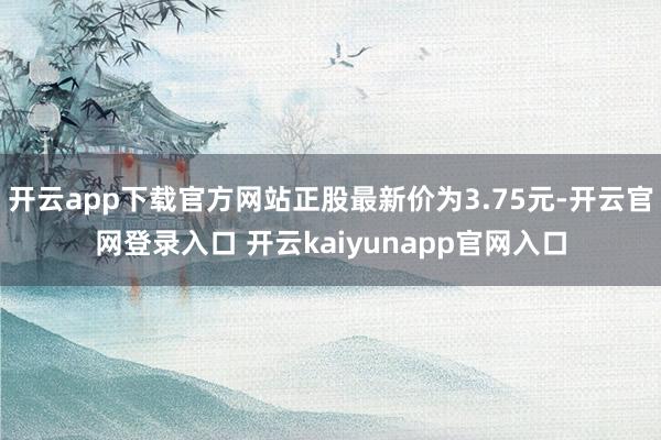 开云app下载官方网站正股最新价为3.75元-开云官网登录入口 开云kaiyunapp官网入口