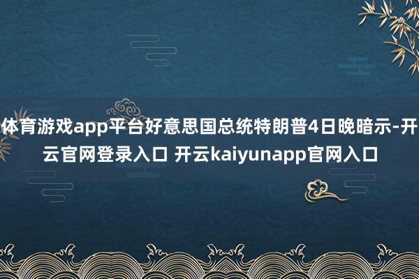 体育游戏app平台好意思国总统特朗普4日晚暗示-开云官网登录入口 开云kaiyunapp官网入口