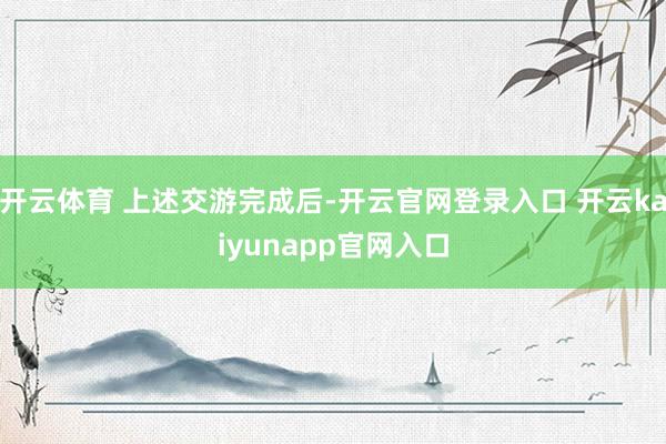 开云体育 上述交游完成后-开云官网登录入口 开云kaiyunapp官网入口