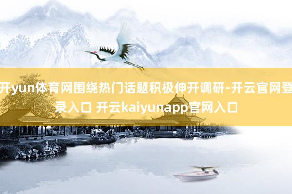 开yun体育网围绕热门话题积极伸开调研-开云官网登录入口 开云kaiyunapp官网入口