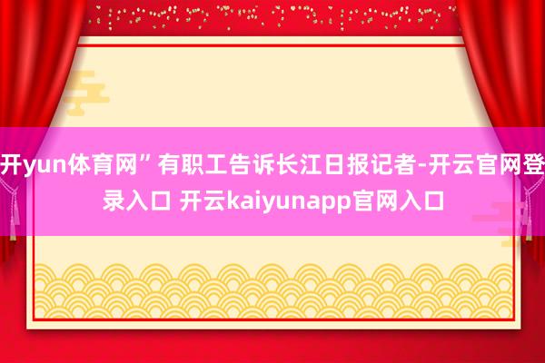 开yun体育网”有职工告诉长江日报记者-开云官网登录入口 开云kaiyunapp官网入口