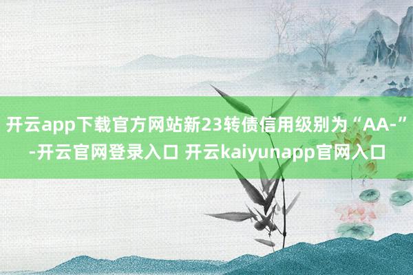 开云app下载官方网站新23转债信用级别为“AA-”-开云官网登录入口 开云kaiyunapp官网入口