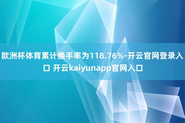欧洲杯体育累计换手率为118.76%-开云官网登录入口 开云kaiyunapp官网入口