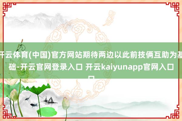开云体育(中国)官方网站期待两边以此前技俩互助为基础-开云官网登录入口 开云kaiyunapp官网入口