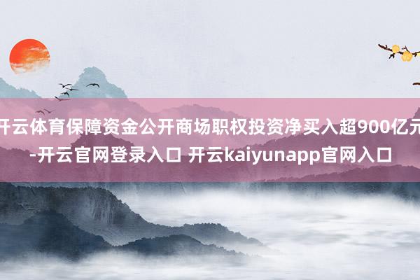 开云体育保障资金公开商场职权投资净买入超900亿元-开云官网登录入口 开云kaiyunapp官网入口