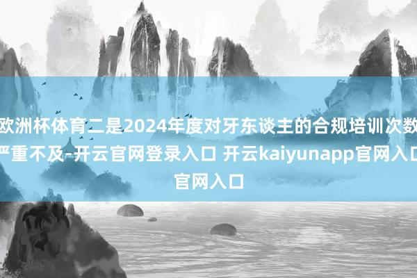 欧洲杯体育二是2024年度对牙东谈主的合规培训次数严重不及-开云官网登录入口 开云kaiyunapp官网入口