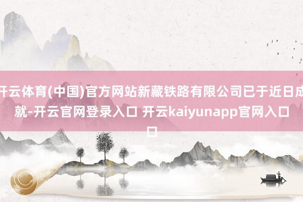 开云体育(中国)官方网站新藏铁路有限公司已于近日成就-开云官网登录入口 开云kaiyunapp官网入口