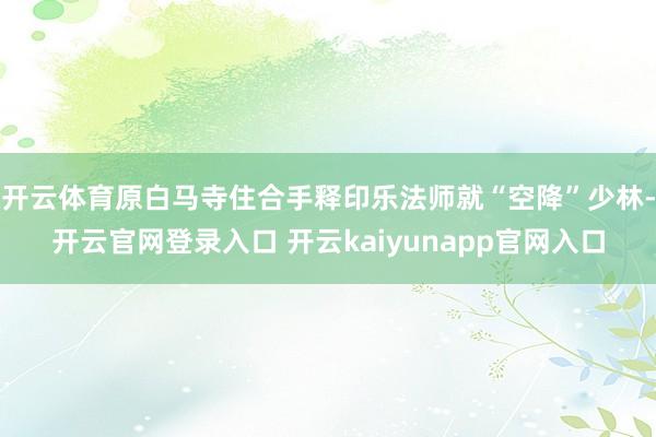 开云体育原白马寺住合手释印乐法师就“空降”少林-开云官网登录入口 开云kaiyunapp官网入口