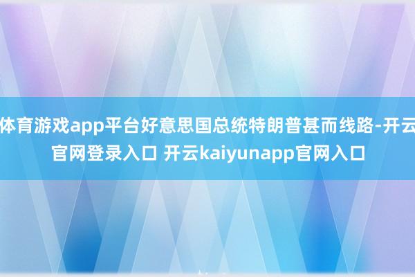 体育游戏app平台好意思国总统特朗普甚而线路-开云官网登录入口 开云kaiyunapp官网入口