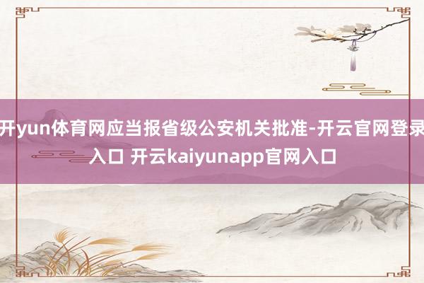 开yun体育网应当报省级公安机关批准-开云官网登录入口 开云kaiyunapp官网入口
