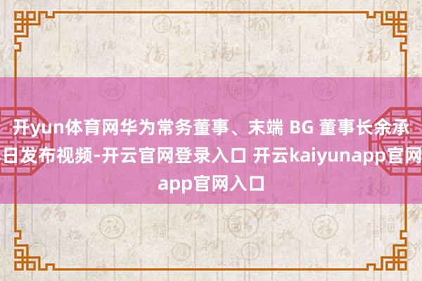 开yun体育网华为常务董事、末端 BG 董事长余承东本日发布视频-开云官网登录入口 开云kaiyunapp官网入口