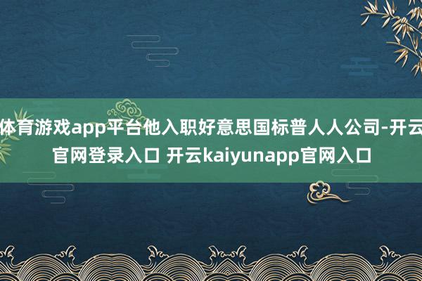 体育游戏app平台他入职好意思国标普人人公司-开云官网登录入口 开云kaiyunapp官网入口