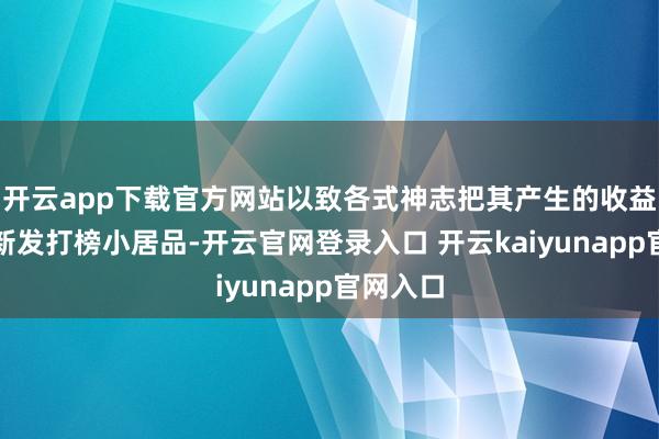 开云app下载官方网站以致各式神志把其产生的收益腾挪给新发打榜小居品-开云官网登录入口 开云kaiyunapp官网入口