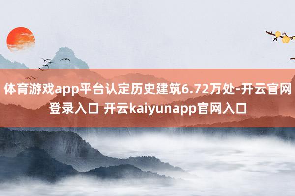 体育游戏app平台认定历史建筑6.72万处-开云官网登录入口 开云kaiyunapp官网入口