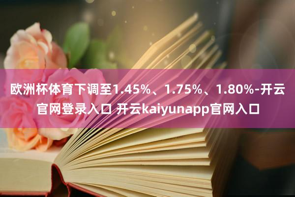 欧洲杯体育下调至1.45%、1.75%、1.80%-开云官网登录入口 开云kaiyunapp官网入口